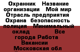 Охранник › Название организации ­ Мой мир › Отрасль предприятия ­ Охрана, безопасность, полиция › Минимальный оклад ­ 40 000 - Все города Работа » Вакансии   . Московская обл.,Долгопрудный г.